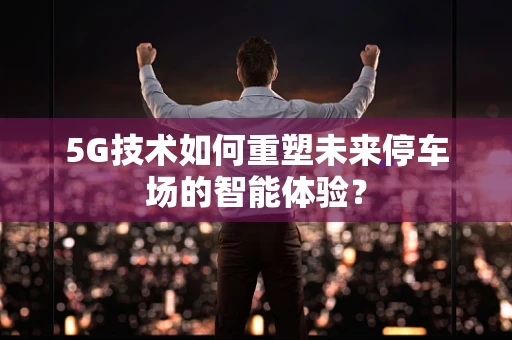 5G技术如何重塑未来停车场的智能体验？