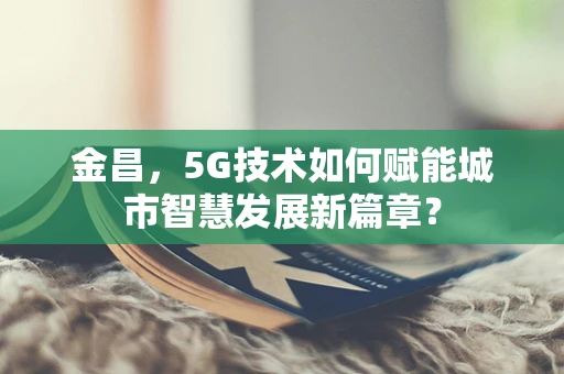 金昌，5G技术如何赋能城市智慧发展新篇章？