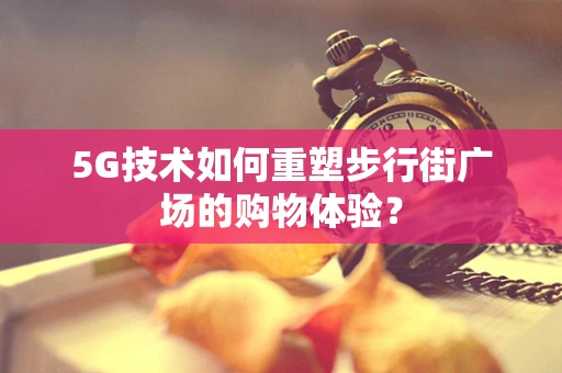 5G技术如何重塑步行街广场的购物体验？