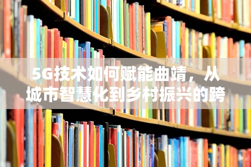 5G技术如何赋能曲靖，从城市智慧化到乡村振兴的跨越？