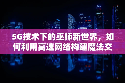 5G技术下的巫师新世界，如何利用高速网络构建魔法交互体验？