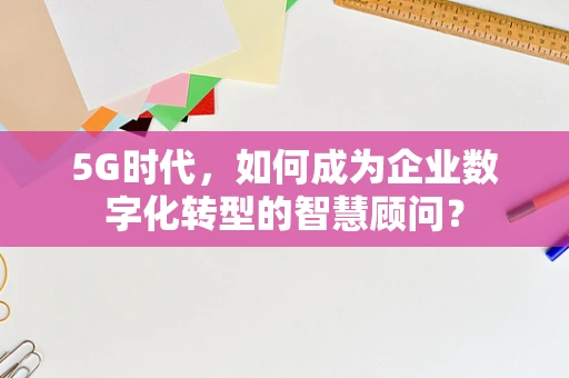 5G时代，如何成为企业数字化转型的智慧顾问？