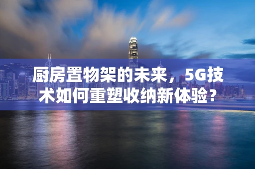 厨房置物架的未来，5G技术如何重塑收纳新体验？