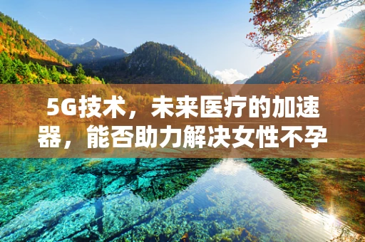 5G技术，未来医疗的加速器，能否助力解决女性不孕症难题？