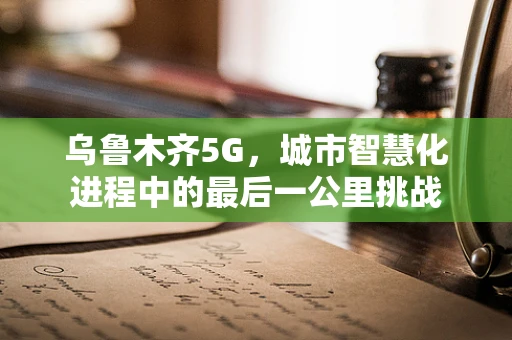 乌鲁木齐5G，城市智慧化进程中的最后一公里挑战