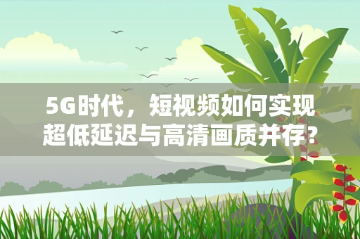 5G时代，短视频如何实现超低延迟与高清画质并存？