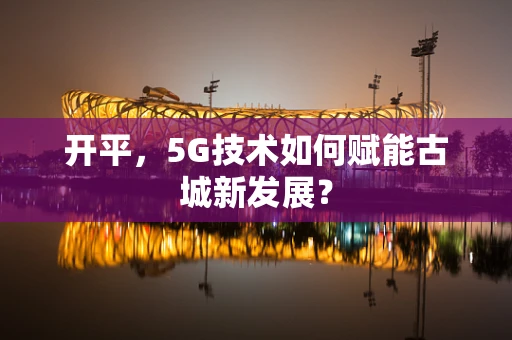 开平，5G技术如何赋能古城新发展？