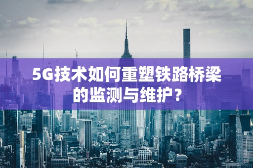 5G技术如何重塑铁路桥梁的监测与维护？