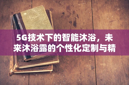 5G技术下的智能沐浴，未来沐浴露的个性化定制与精准推送