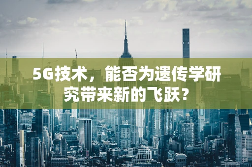 5G技术，能否为遗传学研究带来新的飞跃？