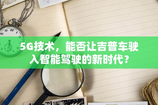 5G技术，能否让吉普车驶入智能驾驶的新时代？