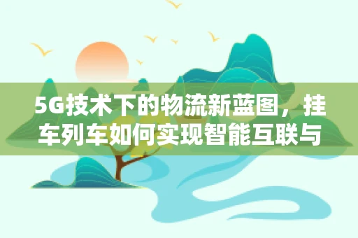 5G技术下的物流新蓝图，挂车列车如何实现智能互联与高效调度？