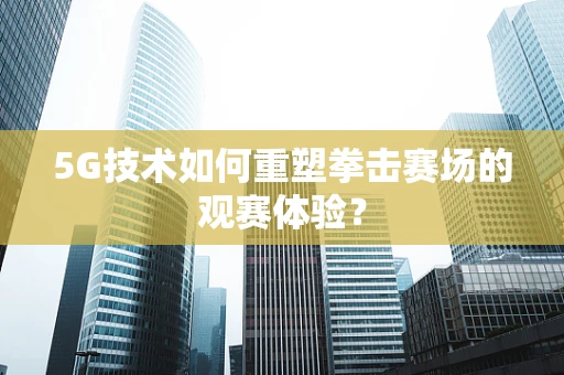 5G技术如何重塑拳击赛场的观赛体验？