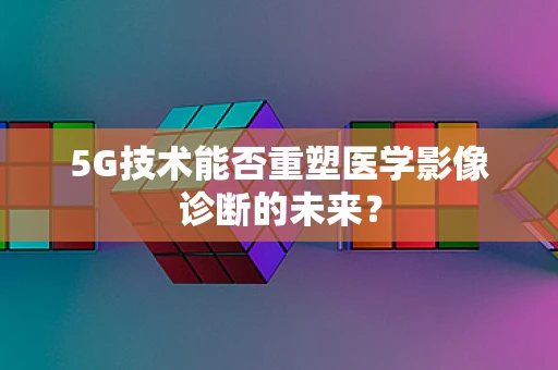 5G技术能否重塑医学影像诊断的未来？