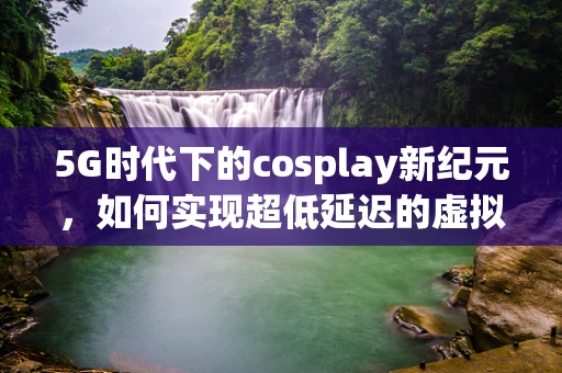 5G时代下的cosplay新纪元，如何实现超低延迟的虚拟换装体验？