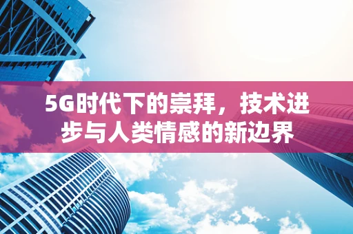 5G时代下的崇拜，技术进步与人类情感的新边界