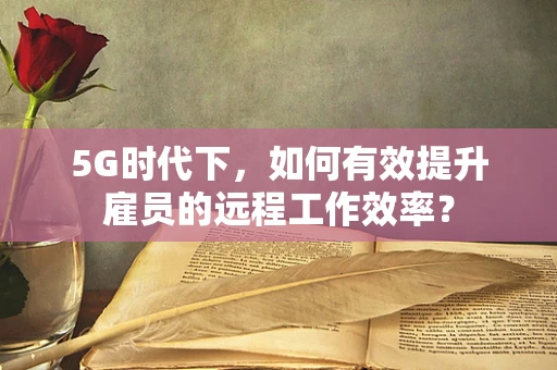 5G时代下，如何有效提升雇员的远程工作效率？
