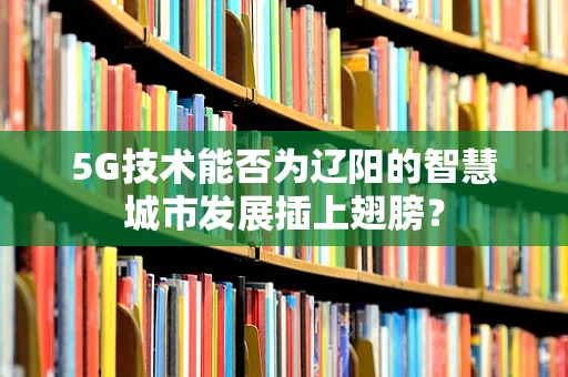 5G技术能否为辽阳的智慧城市发展插上翅膀？