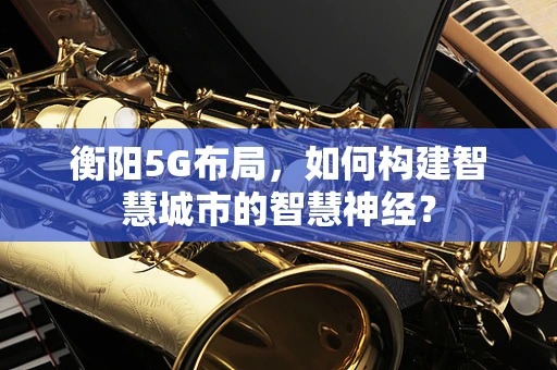衡阳5G布局，如何构建智慧城市的智慧神经？