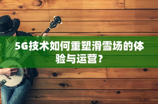5G技术如何重塑滑雪场的体验与运营？