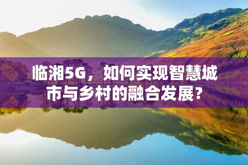 临湘5G，如何实现智慧城市与乡村的融合发展？