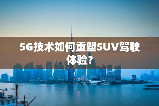 5G技术如何重塑SUV驾驶体验？