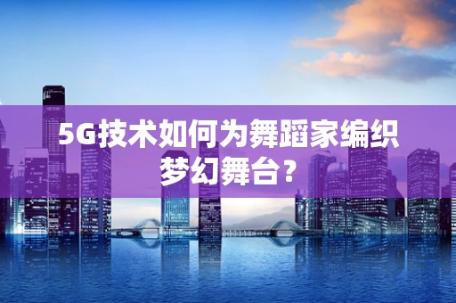 5G技术如何为舞蹈家编织梦幻舞台？