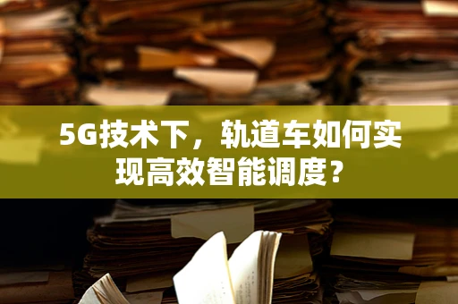 5G技术下，轨道车如何实现高效智能调度？