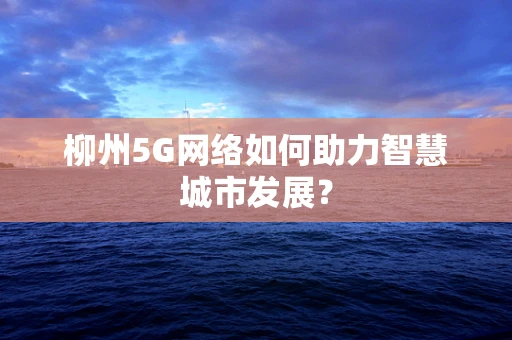 柳州5G网络如何助力智慧城市发展？