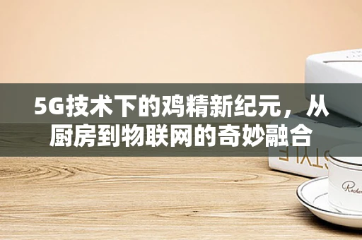 5G技术下的鸡精新纪元，从厨房到物联网的奇妙融合