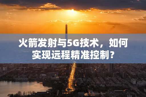 火箭发射与5G技术，如何实现远程精准控制？
