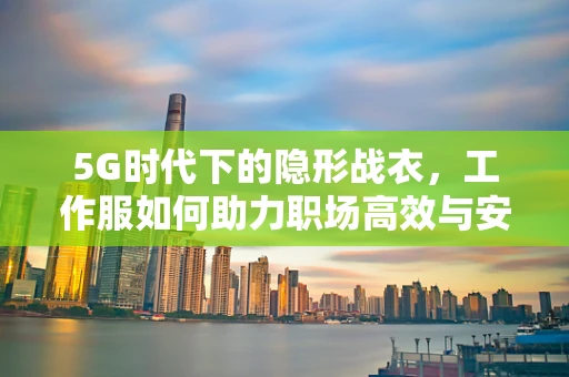 5G时代下的隐形战衣，工作服如何助力职场高效与安全？