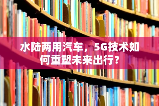 水陆两用汽车，5G技术如何重塑未来出行？
