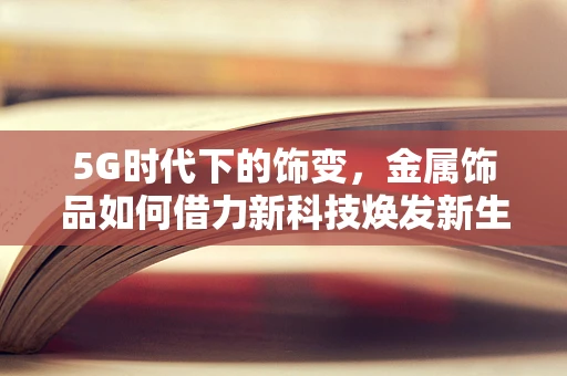 5G时代下的饰变，金属饰品如何借力新科技焕发新生？