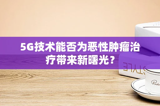 5G技术能否为恶性肿瘤治疗带来新曙光？