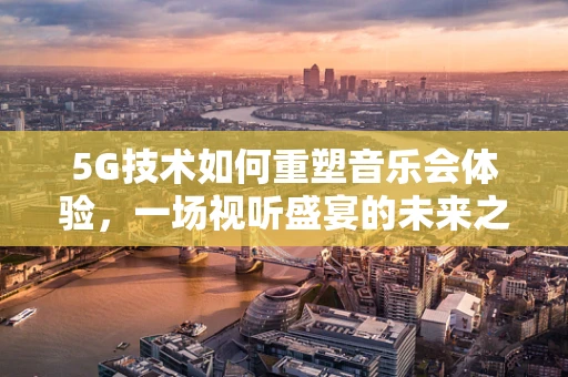 5G技术如何重塑音乐会体验，一场视听盛宴的未来之路？