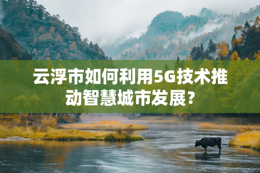 云浮市如何利用5G技术推动智慧城市发展？