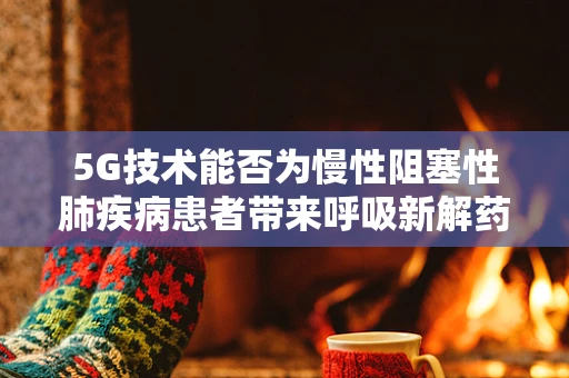 5G技术能否为慢性阻塞性肺疾病患者带来呼吸新解药？