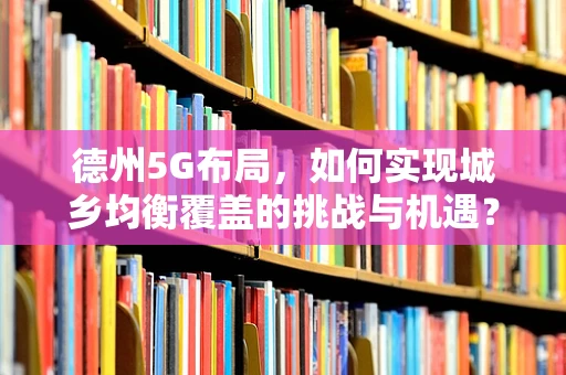 德州5G布局，如何实现城乡均衡覆盖的挑战与机遇？