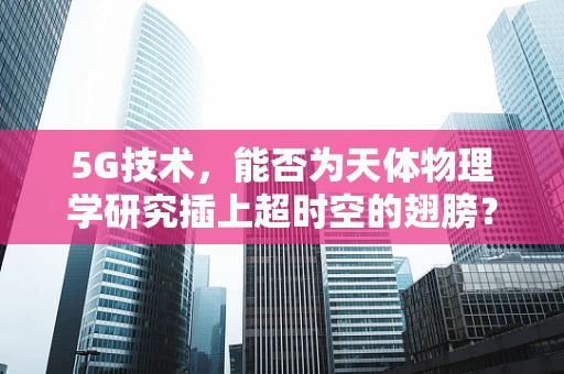 5G技术，能否为天体物理学研究插上超时空的翅膀？