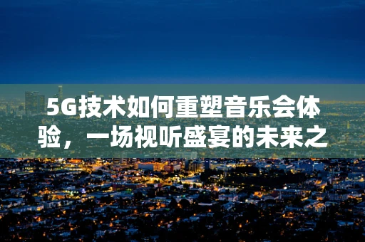 5G技术如何重塑音乐会体验，一场视听盛宴的未来之路？