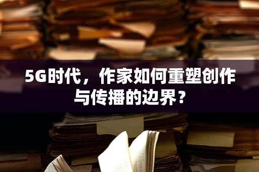 5G时代，作家如何重塑创作与传播的边界？