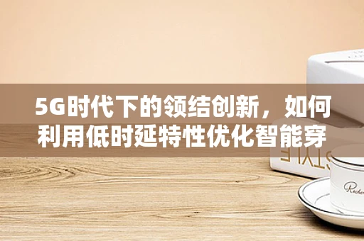 5G时代下的领结创新，如何利用低时延特性优化智能穿戴设备？