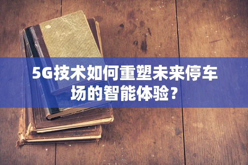 5G技术如何重塑未来停车场的智能体验？