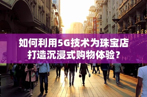 如何利用5G技术为珠宝店打造沉浸式购物体验？