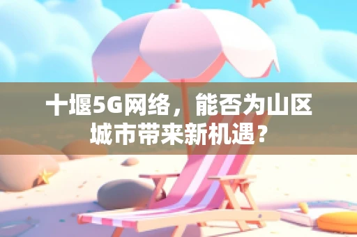 十堰5G网络，能否为山区城市带来新机遇？