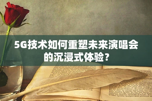 5G技术如何重塑未来演唱会的沉浸式体验？