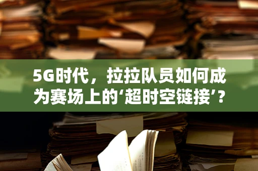 5G时代，拉拉队员如何成为赛场上的‘超时空链接’？