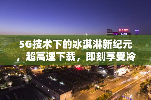 5G技术下的冰淇淋新纪元，超高速下载，即刻享受冷链新鲜