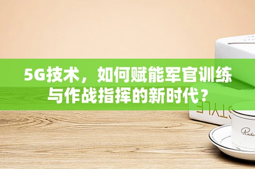 5G技术，如何赋能军官训练与作战指挥的新时代？